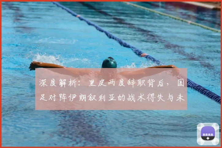 深度解析:里皮两度辞职背后,国足对阵伊朗叙利亚的战术得失与未来启示