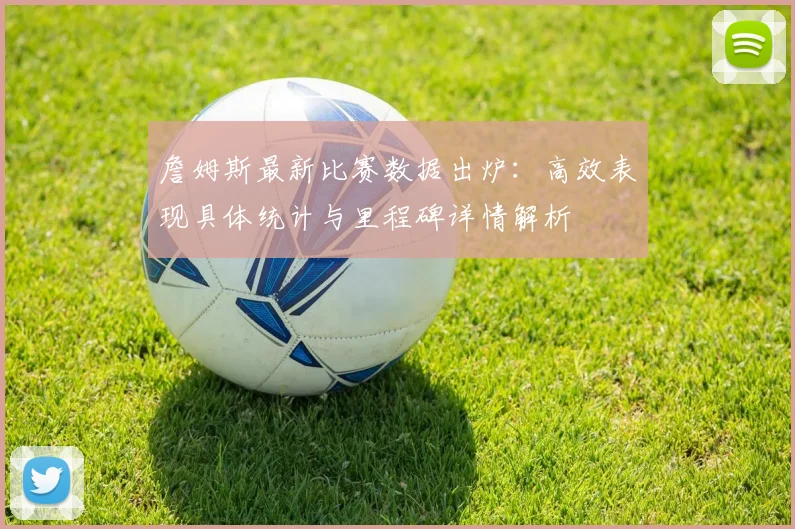詹姆斯最新比赛数据出炉:高效表现具体统计与里程碑详情解析