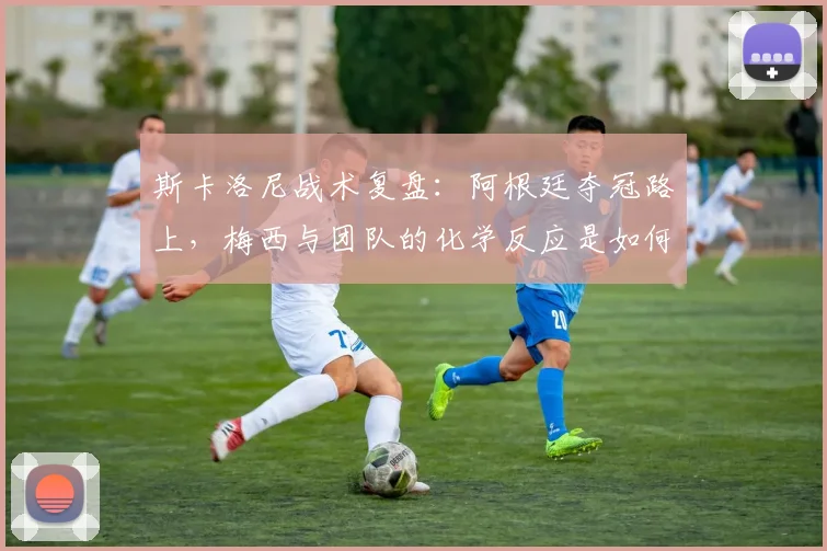斯卡洛尼战术复盘：阿根廷夺冠路上，梅西与团队的化学反应是如何炼成的？