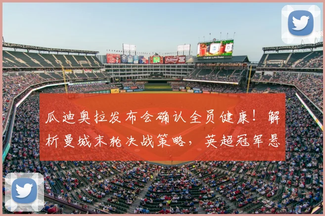 瓜迪奥拉发布会确认全员健康！解析曼城末轮决战策略，英超冠军悬念能否保留？