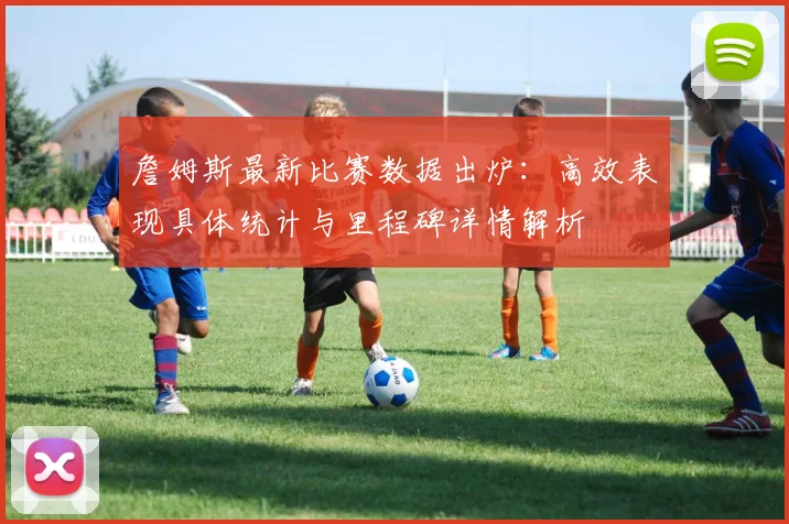 詹姆斯最新比赛数据出炉：高效表现具体统计与里程碑详情解析
