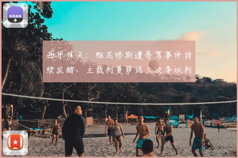 西甲焦点：维尼修斯遭辱骂事件持续发酵，主裁判曼萨诺三次争议判罚引众怒