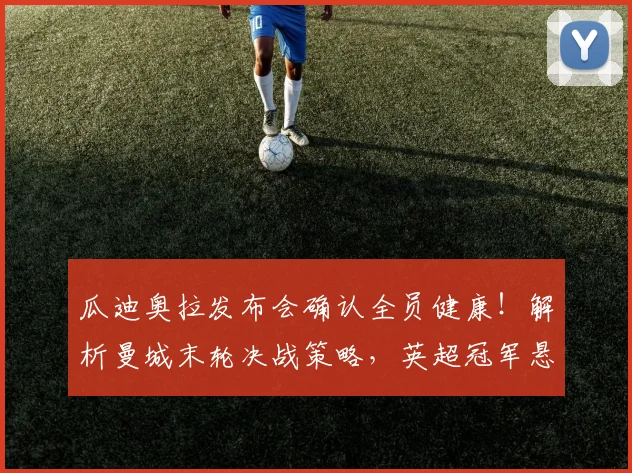 瓜迪奥拉发布会确认全员健康!解析曼城末轮决战策略,英超冠军悬念能否保留?