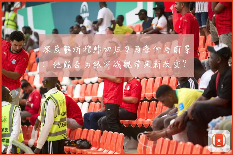 深度解析穆帅回归皇马条件与前景：他能否为银河战舰带来新改变？