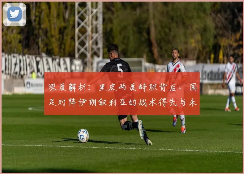 深度解析：里皮两度辞职背后，国足对阵伊朗叙利亚的战术得失与未来启示