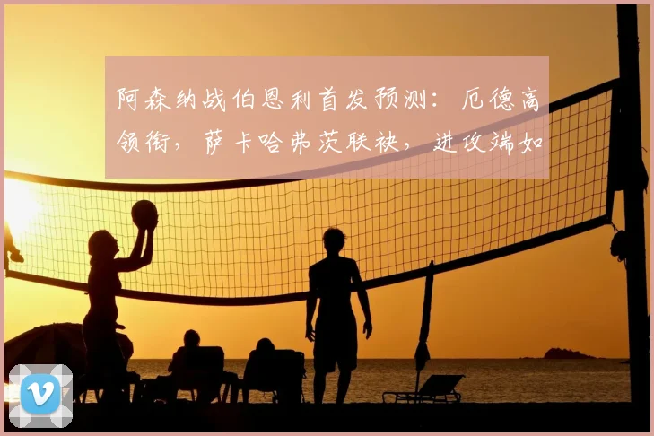 阿森纳战伯恩利首发预测：厄德高领衔，萨卡哈弗茨联袂，进攻端如何破局？