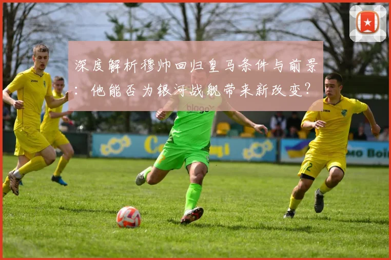 深度解析穆帅回归皇马条件与前景:他能否为银河战舰带来新改变?